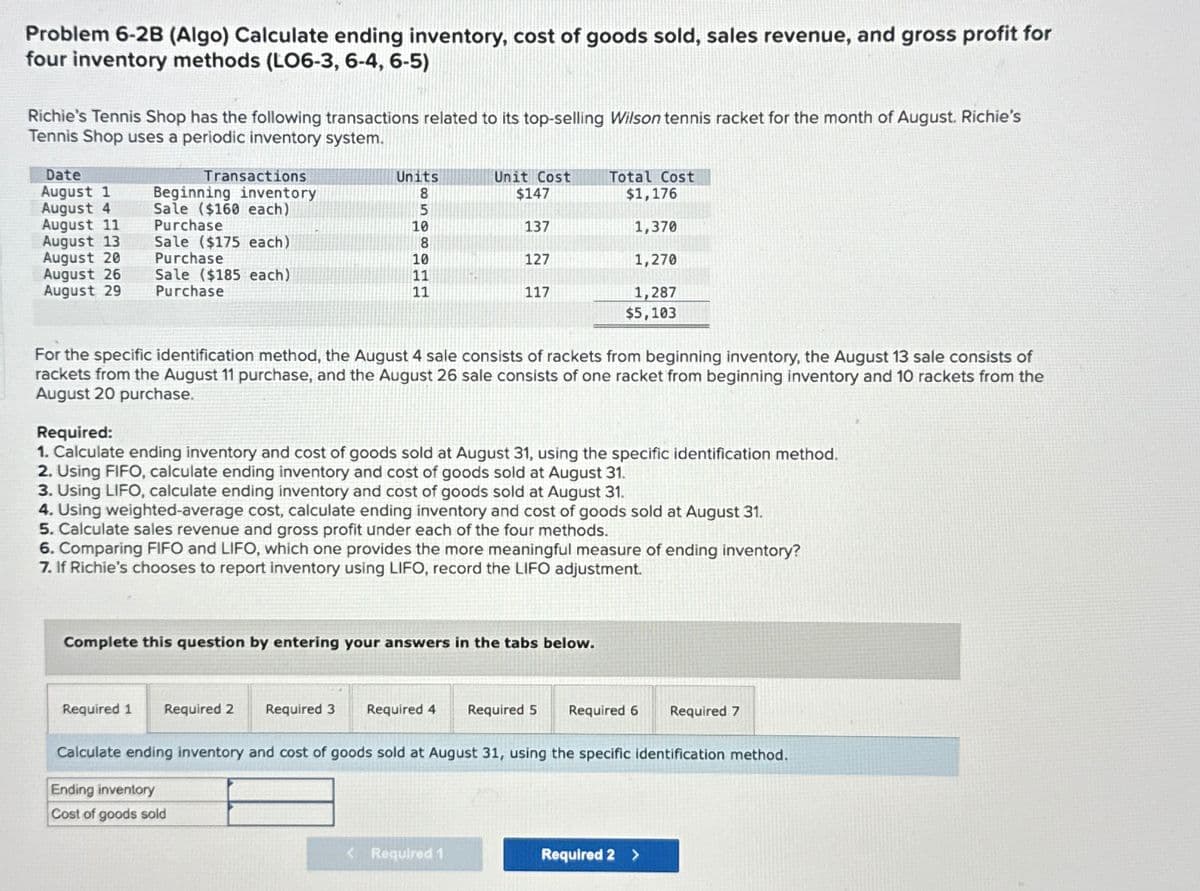 Problem 6-2B (Algo) Calculate ending inventory, cost of goods sold, sales revenue, and gross profit for
four inventory methods (LO6-3, 6-4, 6-5)
Richie's Tennis Shop has the following transactions related to its top-selling Wilson tennis racket for the month of August. Richie's
Tennis Shop uses a periodic inventory system.
Date
August 1
August 4
August 11
August 13
August 20
August 26
August 29 Purchase
Transactions
Beginning inventory
Sale ($160 each)
Purchase
Sale ($175 each)
Purchase
Sale ($185 each)
Units
8
5
10
8
10
11
11
Unit Cost
$147
137
127
117
For the specific identification method, the August 4 sale consists of rackets from beginning inventory, the August 13 sale consists of
rackets from the August 11 purchase, and the August 26 sale consists of one racket from beginning inventory and 10 rackets from the
August 20 purchase.
Required 1 Required 2
Required:
1. Calculate ending inventory and cost of goods sold at August 31, using the specific identification method.
2. Using FIFO, calculate ending inventory and cost of goods sold at August 31.
3. Using LIFO, calculate ending inventory and cost of goods sold at August 31.
Total Cost
$1,176
1,370
1,270
1,287
$5,103
4. Using weighted-average cost, calculate ending inventory and cost of goods sold at August 31.
5. Calculate sales revenue and gross profit under each of the four methods.
6. Comparing FIFO and LIFO, which one provides the more meaningful measure of ending inventory?
7. If Richie's chooses to report inventory using LIFO, record the LIFO adjustment.
Complete this question by entering your answers in the tabs below.
Required 3 Required 4 Required 5 Required 6 Required 7
Calculate ending inventory and cost of goods sold at August 31, using the specific identification method.
Ending inventory
Cost of goods sold
< Required 1
Required 2 >