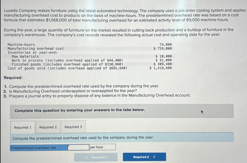 Luzadis Company makes furniture using the latest automated technology. The company uses a job-order costing system and applies
manufacturing overhead cost to products on the basis of machine-hours. The predetermined overhead rate was based on a cost
formula that estimates $1,068,000 of total manufacturing overhead for an estimated activity level of 89,000 machine-hours.
During the year, a large quantity of furniture on the market resulted in cutting back production and a buildup of furniture in the
company's warehouse. The company's cost records revealed the following actual cost and operating data for the year:
Machine-hours
Manufacturing overhead cost
Inventories at year-end:
Raw materials
Work in process (includes overhead applied of $44,400)
Finished goods (includes overhead applied of $150,960)
Cost of goods sold (includes overhead applied of $692,640)
Required:
1. Compute the predetermined overhead rate used by the company during the year.
2. Is Manufacturing Overhead underapplied or overapplied for the year?
3. Prepare a journal entry to properly dispose of any balance in the Manufacturing Overhead account.
Complete this question by entering your answers in the tabs below.
Required 3
74,000
$ 759,000
Required 1
$ 10,000
$ 91,000
$ 309,400
$ 1,419,600
Required 1 Required 2
Compute the predetermined overhead rate used by the company during the year.
Predetermined overhead rate
per hour
Required 2