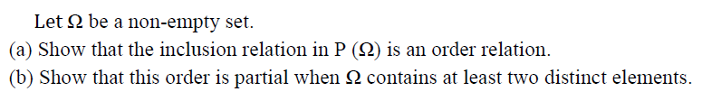 Let 2 be a non-empty set.
(a) Show that the inclusion relation in P (2) is an order relation.
(b) Show that this order is partial when 2 contains at least two distinct elements.
