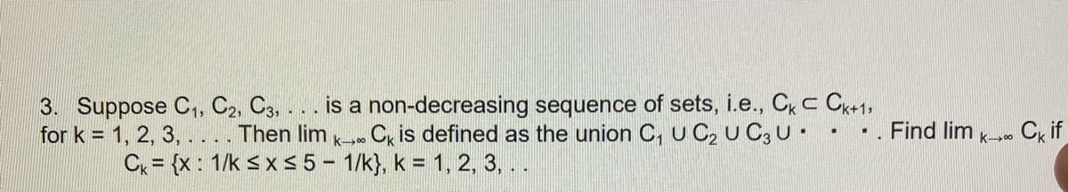 3. Suppose C₁, C2, C3, ... is a non-decreasing sequence of sets, i.e., Ck C Ck+1,
for k = 1, 2, 3, . . . . Then lim KCk is defined as the union C₁ U C₂ U C3 U.
Ck = {x: 1/k ≤ x ≤ 5 - 1/k}, k = 1, 2, 3, ..
Find lim
k→∞0
Ck if