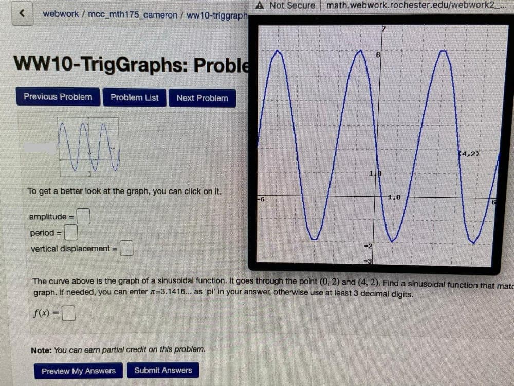 A Not Secure math.webwork.rochester.edu/webwork2 ..
webwork / mcc_mth175_cameron / ww10-triggraph
wW10-TrigGraphs: Proble
Previous Problem
Problem List
Next Problem
4,2)
To get a better look at the graph, you can click on it.
-6
amplitude =
period =
vertical displacement =
The curve above is the graph of a sinusoidal function. It goes through the point (0, 2) and (4, 2). Find a sinusoldal function that matc
graph. If needed, you can enter =3.1416... as 'pl' in your answer, otherwise use at least 3 decimal digits.
f(x) =
Note: You can earn partial credit on this problem.
Preview My Answers
Submit Answers
