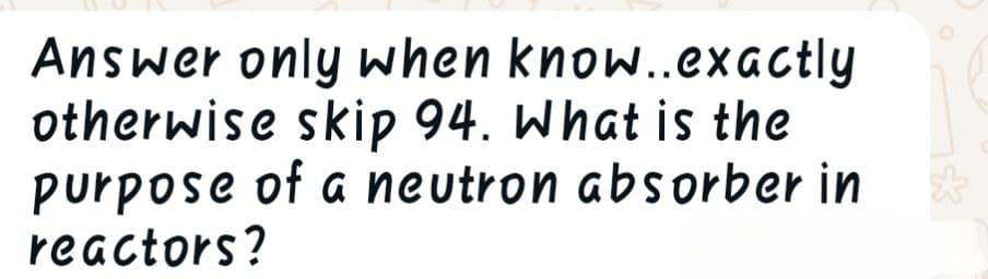 Answer only when know..exactly
otherwise skip 94. What is the
purpose of a neutron absorber in
reactors?