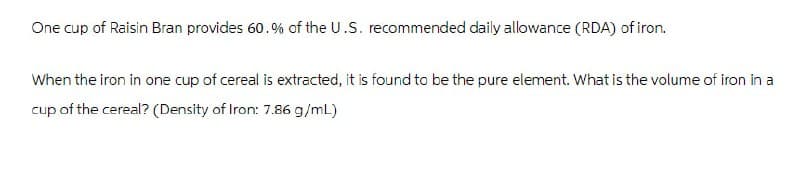 One cup of Raisin Bran provides 60.% of the U.S. recommended daily allowance (RDA) of iron.
When the iron in one cup of cereal is extracted, it is found to be the pure element. What is the volume of iron in a
cup of the cereal? (Density of Iron: 7.86 g/mL)