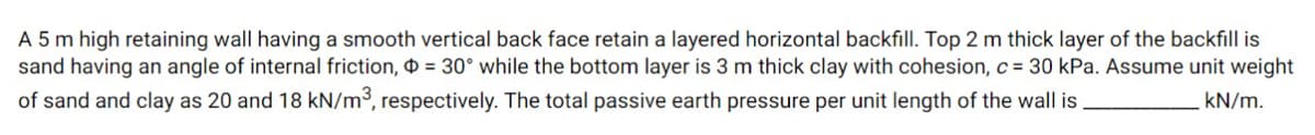 A 5 m high retaining wall having a smooth vertical back face retain a layered horizontal backfill. Top 2 m thick layer of the backfill is
sand having an angle of internal friction, O = 30° while the bottom layer is 3 m thick clay with cohesion, c = 30 kPa. Assume unit weight
of sand and clay as 20 and 18 kN/m³, respectively. The total passive earth pressure per unit length of the wall is,
kN/m.
