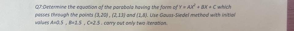 Q7:Determine the equation of the parabola having the form of Y = AX²+BX+C which
passes through the points (3,20), (2,13) and (1,8). Use Gauss-Siedel method with initial
values A=0.5, B=1.5, C=2.5. carry out only two iteration.