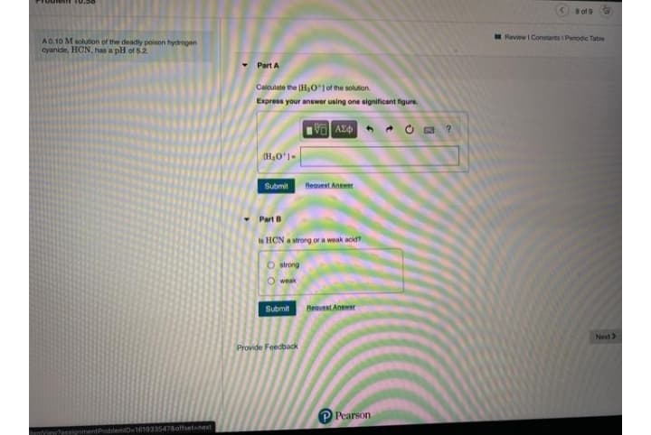 8 of 9
E Review I Constants i Penodic Tabie
A0.10 M solution of the deadly poison hydrogen
cyanide, HCN, has a pH of 5.2
Part A
Calculate the (HO1 of the solution
Express your answer using one significant figure.
(H,O'1-
Submit
Reauest Anser
Part B
Is HCN a strong or a weak acid?
O trong
O weak
Submit
Reavest Anewer
Next>
Provide Feedback
P Pearson
signmentProblemiD-1619335478offsetanext
