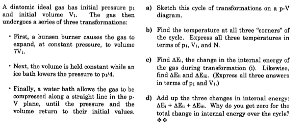 A diatomic ideal gas has initial pressure pi
and initial volume Vi.
undergoes a series of three transformations:
a) Sketch this cycle of transformations on a p-V
diagram.
The gas then
• First, a bunsen burner causes the gas to
expand, at constant pressure, to volume
7V.
b) Find the temperature at all three "corners" of
the cycle. Express all three temperatures in
terms of pi, Vi, and N.
• Next, the volume is held constant while an
ice bath lowers the pressure to pi/4.
c) Find AEi, the change in the internal energy of
the gas during transformation (i). Likewise,
find AEi and AE. (Express all three answers
in terms of pi and V1.)
• Finally, a water bath allows the gas to be
compressed along a straight line in the p- d) Add up the three changes in internal energy:
V plane, until the pressure and the
volume return to their initial values.
AE: + AEn + AEt. Why do you get zero for the
total change in internal energy over the cycle?
**
