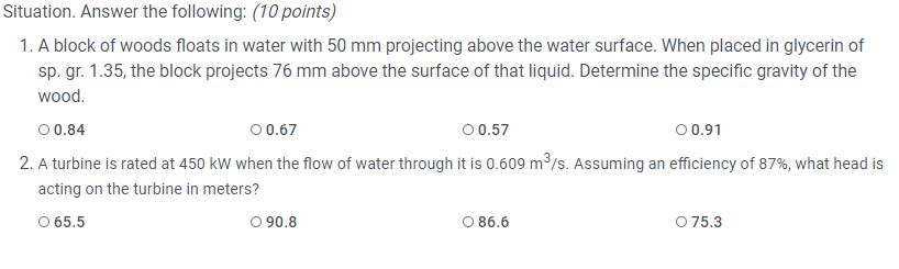 Situation. Answer the following: (10 points)
1. A block of woods floats in water with 50 mm projecting above the water surface. When placed in glycerin of
sp. gr. 1.35, the block projects 76 mm above the surface of that liquid. Determine the specific gravity of the
wood.
00.84
00.67
00.57
00.91
2. A turbine is rated at 450 kW when the flow of water through it is 0.609 m³/s. Assuming an efficiency of 87%, what head is
acting on the turbine in meters?
O 65.5
O 90.8
O 86.6
O 75.3
