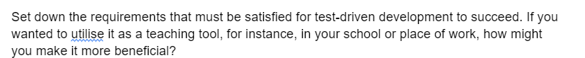 Set down the requirements that must be satisfied for test-driven development to succeed. If you
wanted to utilise it as a teaching tool, for instance, in your school or place of work, how might
you make it more beneficial?