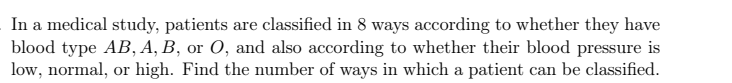 In a medical study, patients are classified in 8 ways according to whether they have
blood type AB, A, B, or O, and also according to whether their blood pressure is
low, normal, or high. Find the number of ways in which a patient can be classified.