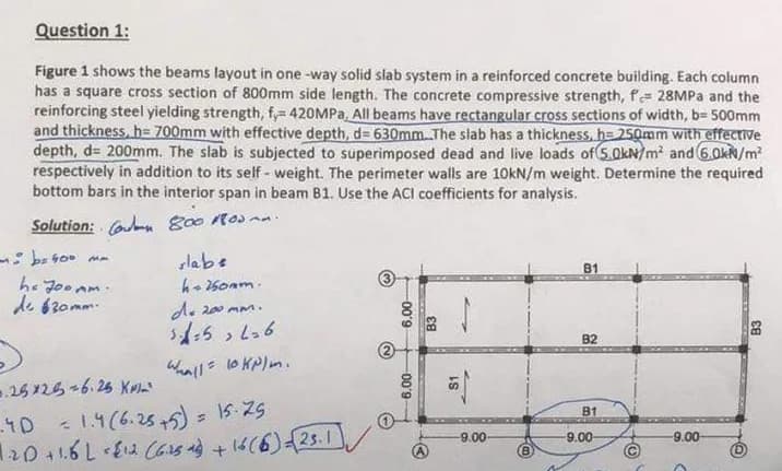 Question 1:
Figure 1 shows the beams layout in one-way solid slab system in a reinforced concrete building. Each column
has a square cross section of 800mm side length. The concrete compressive strength, f= 28MPa and the
reinforcing steel yielding strength, f,= 420MPa, All beams have rectangular cross sections of width, b= 500mm
and thickness, h= 700mm with effective depth, d=630mm. The slab has a thickness, h=250mm with effective
depth, d= 200mm. The slab is subjected to superimposed dead and live loads of 5.0kN/m² and 6.0kN/m²
respectively in addition to its self-weight. The perimeter walls are 10kN/m weight. Determine the required
bottom bars in the interior span in beam B1. Use the ACI coefficients for analysis.
Solution: C
800 10.
- b=400 mm
slabe
B1
he Joo Am.
de 630mm.
h=250mm.
de 200 mm.
3=5, L=6
>
Wall = 10 kN/m.
25x25 -6.25 K
.4D
= 1.4 (6.25+5) = 15-25
4)
1.20 +1.6 L = $12 (6.25 as) + 16 (6)=√(25.1
6.00-
-00'9-
S1
-9.00-
B
B2
B1
-9.00
-O
-9.00-
B3