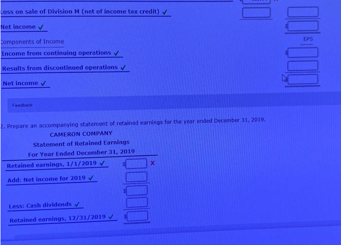 Loss on sale of Division M (net of income tax credit) ✔
Net income ✓
Components of Income
Income from continuing operations ✔
Results from discontinued operations ✔
Net income ✔
Feedback
2. Prepare an accompanying statement of retained earnings for the year ended December 31, 2019.
CAMERON COMPANY
Statement of Retained Earnings
For Year Ended December 31, 2019.
Retained earnings, 1/1/2019 ✔
Add: Net income for 2019 ✔
Less: Cash dividends ✔
Retained earnings, 12/31/2019 ✓
1000-100