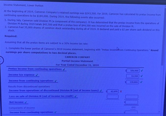 Income Statement, Lower Portion
At the beginning of 2019, Cameron Company's retained earnings was $243,500, For 2019, Cameron has calculated its pretax income from
continuing operations to be $184,000. During 2019, the following events also occurred:
1. During July, Cameron sold Division M (a component of the company). It has determined that the pretax income from the operations of
Division M during 2019 totals $43,500 and that a pretax loss of $44,500 was incurred on the sale of Division M.
2. Cameron had 35,000 shares of common stock outstanding during all of 2019. It declared and paid a $2 per share cash dividend on this
stock.
Required:
Assuming that all the pretax items are subject to a 30% income tax rate:
1. Complete the lower portion of Cameron's 2019 income statement, beginning with "Pretax Incometrom Continuing Operations." Round
earnings per share computations to two decimal places.
CAMERON COMPANY
Partial Income Statement
For Year Ended December 31, 2019
Pretax income from continuing operations ✔
Income tax expense ✔
Income from continuing operations ✔
Results from discontinued operations
Income from operations of discontinued Division M (net of income taxes) ✔
Loss on sale of Division M (net of income tax credit) ✔
Net income ✓
Components of Income
Income from continuing operations
43.499 X
184.000 ✓
55.200 V
128,800 V
00:0