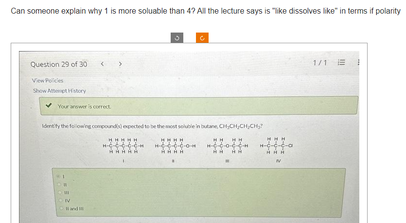 Can someone explain why 1 is more soluable than 4? All the lecture says is "like dissolves like" in terms if polarity
Question 29 of 30
View Policies
Show Attempt History
Your answer is correct.
Identify the following compound(s) expected to be the most soluble in butane, CH₂CH₂CH₂CH₂?
HHHH
H-C-C-C-C-O-H
HHHH
HH HH
H-C-C-0-C-C-H
HH
HH
11
II
III
OIV
II and III
3
HHHHH
H-C-C-C-C-C-H
HHHHH
III
HHH
H-Ć-Ć-Ć-a
HHH
IV
1/1