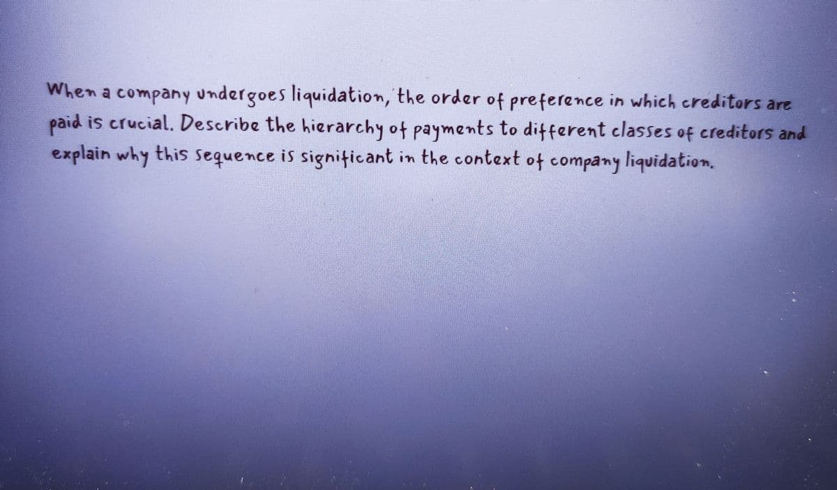 When a company undergoes liquidation, the order of preference in which creditors are
paid is crucial. Describe the hierarchy of payments to different classes of creditors and
explain why this sequence is significant in the context of company liquidation.