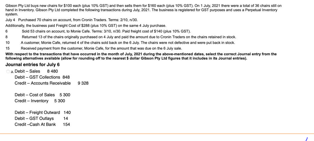 Gibson Pty Ltd buys new chairs for $100 each (plus 10% GST) and then sells them for $160 each (plus 10% GST). On 1 July, 2021 there were a total of 36 chairs still on
hand in Inventory. Gibson Pty Ltd completed the following transactions during July, 2021. The business is registered for GST purposes and uses a Perpetual Inventory
system.
July 4 Purchased 70 chairs on account, from Cronin Traders. Terms: 2/10, n/30.
Additionally, the business paid Freight Cost of $288 (plus 10% GST) on the same 4 July purchase.
Sold 53 chairs on account, to Monie Cafe. Terms: 3/10, n/30. Paid freight cost of $140 (plus 10% GST).
Returned 13 of the chairs originally purchased on 4 July and paid the amount due to Cronin Traders on the chairs retained in stock.
A customer, Monie Cafe, returned 4 of the chairs sold back on the 6 July. The chairs were not defective and were put back in stock.
Received payment from the customer, Monie Cafe, for the amount that was due on the 6 July sale.
6
8
10
15
With respect to the transactions that have occurred in the month of July, 2021 during the above-mentioned dates, select the correct Journal entry from the
following alternatives available (allow for rounding off to the nearest $ dollar Gibson Pty Ltd figures that includes in its Journal entries).
Journal entries for July 6
a. Debit Sales 8 480
Debit GST Collections 848
Credit - Accounts Receivable
Debit Cost of Sales 5 300
Credit - Inventory 5 300
Debit - Freight Outward 140
Debit-GST Outlays
14
Credit -Cash At Bank
154
9 328