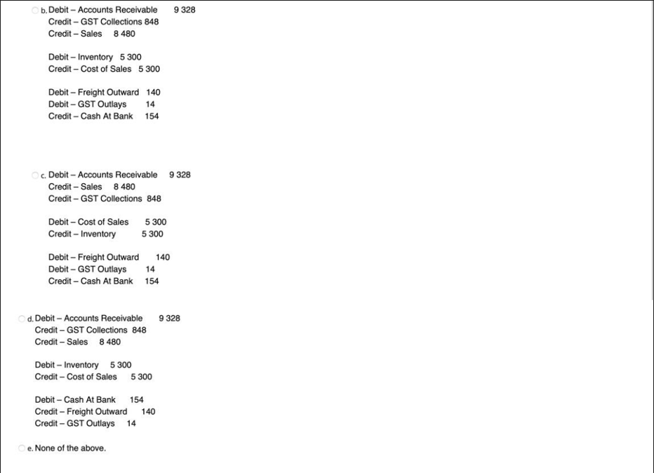 b. Debit - Accounts Receivable
Credit - GST Collections 848
Credit - Sales 8 480
Debit-Inventory 5 300
Credit-Cost of Sales 5 300
Debit - Freight Outward 140
Debit - GST Outlays 14
Credit-Cash At Bank 154
OC. Debit - Accounts Receivable 9 328
Credit - Sales 8 480
Credit - GST Collections 848
Debit - Cost of Sales
Credit - Inventory
Debit - Freight Outward
Debit-GST Outlays
Credit - Cash At Bank
5 300
5 300
d. Debit - Accounts Receivable
Credit - GST Collections 848
Credit - Sales 8 480
Oe. None of the above.
14
154
Debit - Inventory 5 300
Credit - Cost of Sales 5 300
140
Debit-Cash At Bank 154
Credit - Freight Outward 140
Credit - GST Outlays 14
9 328
9 328