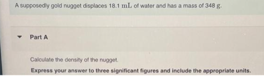 A supposedly gold nugget displaces 18.1 mL of water and has a mass of 348 g.
Part A
Calculate the density of the nugget.
Express your answer to three significant figures and include the appropriate units.