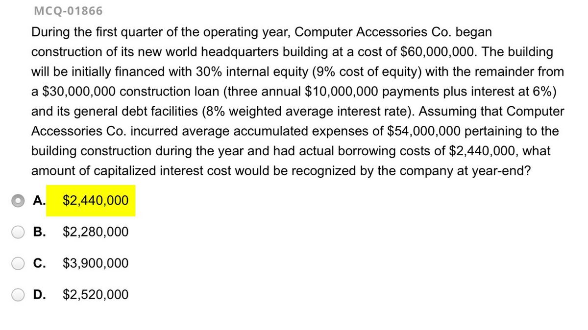 ●
MCQ-01866
During the first quarter of the operating year, Computer Accessories Co. began
construction of its new world headquarters building at a cost of $60,000,000. The building
will be initially financed with 30% internal equity (9% cost of equity) with the remainder from
a $30,000,000 construction loan (three annual $10,000,000 payments plus interest at 6%)
and its general debt facilities (8% weighted average interest rate). Assuming that Computer
Accessories Co. incurred average accumulated expenses of $54,000,000 pertaining to the
building construction during the year and had actual borrowing costs of $2,440,000, what
amount of capitalized interest cost would be recognized by the company at year-end?
A. $2,440,000
$2,280,000
C. $3,900,000
D. $2,520,000
B.