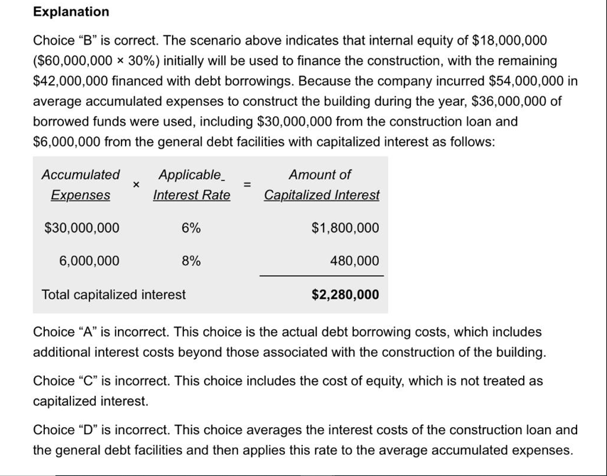 Explanation
Choice "B" is correct. The scenario above indicates that internal equity of $18,000,000
($60,000,000 × 30%) initially will be used to finance the construction, with the remaining
$42,000,000 financed with debt borrowings. Because the company incurred $54,000,000 in
average accumulated expenses to construct the building during the year, $36,000,000 of
borrowed funds were used, including $30,000,000 from the construction loan and
$6,000,000 from the general debt facilities with capitalized interest as follows:
Accumulated
Expenses
$30,000,000
6,000,000
X
Applicable
Interest Rate
6%
8%
Amount of
Capitalized Interest
$1,800,000
480,000
Total capitalized interest
Choice "A" is incorrect. This choice is the actual debt borrowing costs, which includes
additional interest costs beyond those associated with the construction of the building.
$2,280,000
Choice "C" is incorrect. This choice includes the cost of equity, which is not treated as
capitalized interest.
Choice "D" is incorrect. This choice averages the interest costs of the construction loan and
the general debt facilities and then applies this rate to the average accumulated expenses.