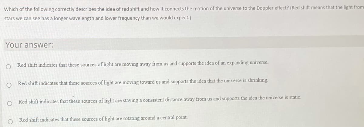 Which of the following correctly describes the idea of red shift and how it connects the motion of the universe to the Doppler effect? (Red shift means that the light from
stars we can see has a longer wavelength and lower frequency than we would expect.)
Your answer:
Red shift indicates that these sources of light are moving away from us and supports the idea of an expanding universe.
Red shift indicates that these sources of light are moving toward us and supports the idea that the universe is shrinking.
O Red shift indicates that these sources of light are staying a consistent distance away from us and supports the idea the universe is static.
Red shift indicates that these sources of light are rotating around a central point.
