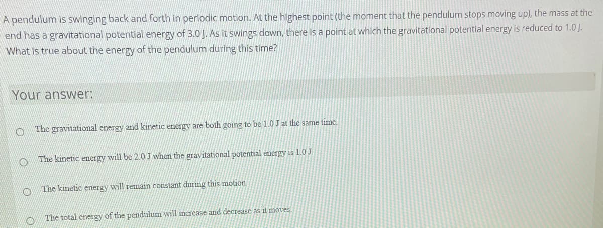 **Title: Understanding Energy Conservation in a Swinging Pendulum**

A pendulum is swinging back and forth in periodic motion. At the highest point (the moment that the pendulum stops moving up), the mass at the end has a gravitational potential energy of 3.0 J. As it swings down, there is a point at which the gravitational potential energy is reduced to 1.0 J. What is true about the energy of the pendulum during this time?

---

**Your answer:**
- ⃝  The gravitational energy and kinetic energy are both going to be 1.0 J at the same time.
- ⃝  The kinetic energy will be 2.0 J when the gravitational potential energy is 1.0 J.
- ⃝  The kinetic energy will remain constant during this motion.
- ⃝  The total energy of the pendulum will increase and decrease as it moves.

---

**Explanation:**
The correct observation here involves understanding the principle of conservation of energy. In a pendulum system, the total mechanical energy (the sum of kinetic and potential energies) is conserved, assuming we neglect air resistance and friction.

1. **Gravitational Energy and Kinetic Energy**: At the highest point, all the energy is potential, being 3.0 J. As the pendulum swings down, potential energy is converted into kinetic energy.
   
2. **Kinetic Energy Calculation**:
   - When gravitational potential energy (U) is 1.0 J, the initial total energy (E) was 3.0 J. Therefore, by conservation of energy:
     \[ E = K + U \]
     \[ 3.0 \text{ J} = K + 1.0 \text{ J} \]
     Thus,
     \[ K = 3.0 \text{ J} - 1.0 \text{ J} = 2.0 \text{ J} \]
 This indicates that when gravitational potential energy is 1.0 J, the kinetic energy will be 2.0 J.
   
3. **Constancy of Kinetic Energy**: As the pendulum swings, kinetic energy fluctuates—it’s maximum when potential energy is minimum (at the lowest point of the swing and vice-versa.

4. **Total Energy**: In an ideal pendulum system, without any external force interference (like friction and air resistance), the