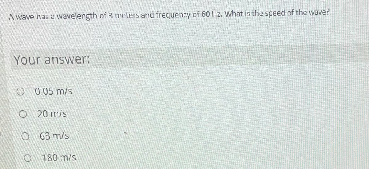 A wave has a wavelength of 3 meters and frequency of 60 Hz. What is the speed of the wave?
Your answer:
O 0.05 m/s
O 20 m/s
O 63 m/s
O 180 m/s
