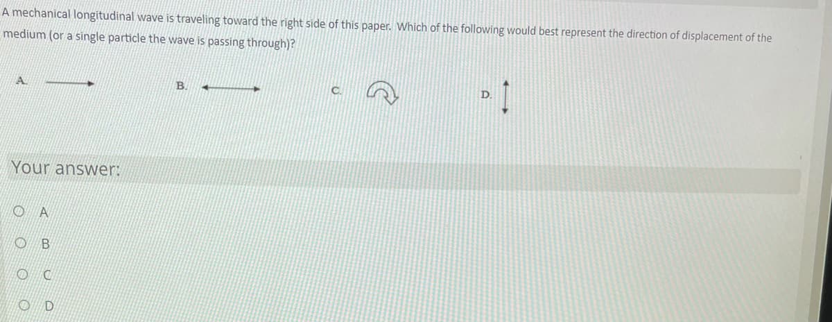 ---

**Question:**
A mechanical longitudinal wave is traveling toward the right side of this paper. Which of the following would best represent the direction of displacement of the medium (or a single particle the wave is passing through)?

**Options:**
- A. ➔ (Rightward arrow)
- B. ⇐ (Leftward arrow)
- C. ↺ (Counterclockwise circular arrow)
- D. ⬍ (Vertical double-headed arrow)

**Your answer options:**

- Ⓐ
- Ⓑ
- Ⓒ
- Ⓓ

**Explanation:**
A longitudinal wave moves particles of the medium parallel to the direction of wave propagation. Since the wave is moving to the right, the displacement of particles also occurs in the same direction (back and forth along the path of wave travel). This can be seen in option **A** (rightward arrow).

---