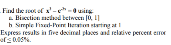 Find the root of x² – e²* = 0 using:
a. Bisection method between [0, 1]
b. Simple Fixed-Point Iteration starting at 1
Express results in five decimal places and relative percent error
of < 0.05%.
%3D
