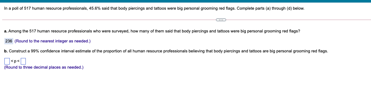 In a poll of 517 human resource professionals, 45.6% said that body piercings and tattoos were big personal grooming red flags. Complete parts (a) through (d) below.
a. Among the 517 human resource professionals who were surveyed, how many of them said that body piercings and tattoos were big personal grooming red flags?
236 (Round to the nearest integer as needed.)
b. Construct a 99% confidence interval estimate of the proportion of all human resource professionals believing that body piercings and tattoos are big personal grooming red flags.
(Round to three decimal places as needed.)
