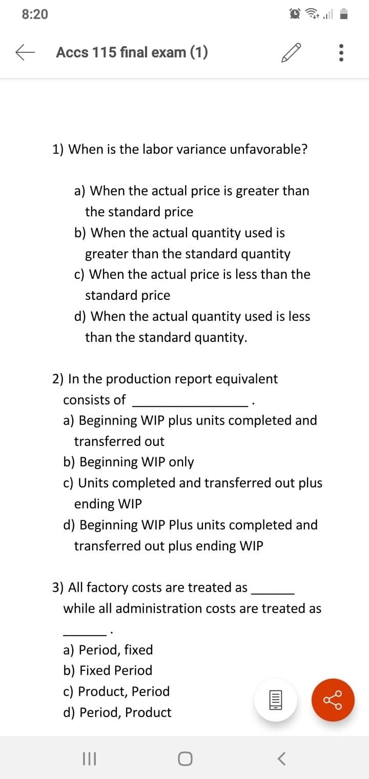 8:20
E Accs 115 final exam (1)
1) When is the labor variance unfavorable?
a) When the actual price is greater than
the standard price
b) When the actual quantity used is
greater than the standard quantity
c) When the actual price is less than the
standard price
d) When the actual quantity used is less
than the standard quantity.
2) In the production report equivalent
consists of
a) Beginning WIP plus units completed and
transferred out
b) Beginning WIP only
c) Units completed and transferred out plus
ending WIP
d) Beginning WIP Plus units completed and
transferred out plus ending WIP
3) All factory costs are treated as
while all administration costs are treated as
a) Period, fixed
b) Fixed Period
c) Product, Period
d) Period, Product
II
