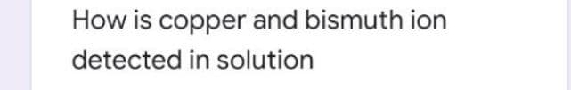 How is copper and bismuth ion
detected in solution
