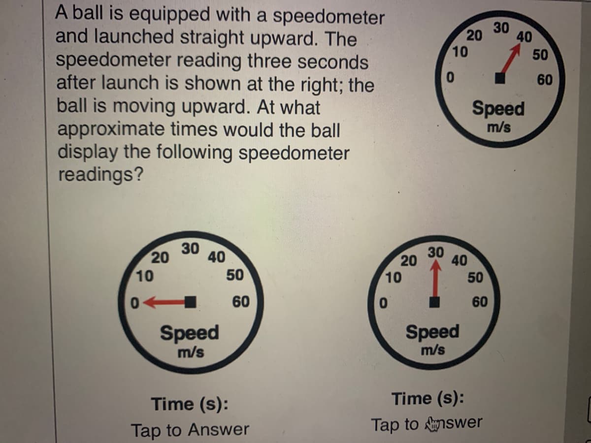 A ball is equipped with a speedometer
and launched straight upward. The
speedometer reading three seconds
after launch is shown at the right; the
ball is moving upward. At what
approximate times would the ball
display the following speedometer
readings?
30
20
40
10
50
60
Speed
m/s
30 40
20
30
20
40
10
50
10
50
60
60
Speed
m/s
Speed
m/s
Time (s):
Time (s):
Tap to Answer
Tap to nswer
