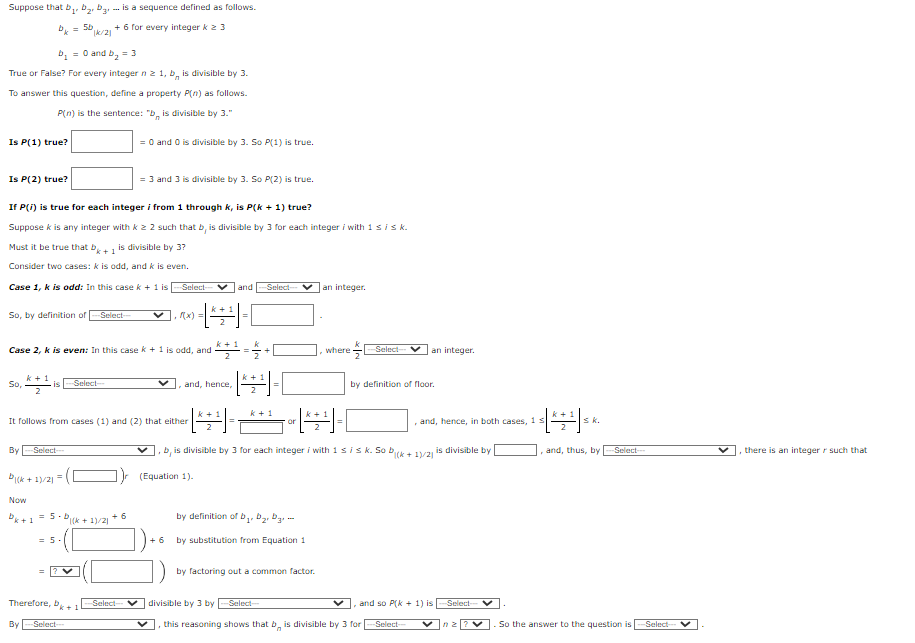 **Title: Mathematical Induction Proof for Divisibility by 3**

**Description:**

The following is a step-by-step proof using mathematical induction to show that for every integer \( n \geq 1 \), the term \( b_n \) in the sequence is divisible by 3. The sequence is defined by:

- \( b_k = 5b_{\lfloor k/2 \rfloor} + 6 \) for every integer \( k \geq 3 \)
- \( b_1 = 0 \) and \( b_2 = 3 \)

**Proof Structure:**

1. **Define the Property \( P(n) \):**  
   \( P(n) \) is the statement: "The term \( b_n \) is divisible by 3."

2. **Base Cases:**  
   - **\( P(1) \) True?**  
     \( b_1 = 0 \) and 0 is divisible by 3. So \( P(1) \) is true.
   - **\( P(2) \) True?**  
     \( b_2 = 3 \) and 3 is divisible by 3. So \( P(2) \) is true.

3. **Inductive Step:**
   - Suppose \( k \) is any integer with \( k \geq 2 \) such that \( b_j \) is divisible by 3 for each integer \( j \) with \( 1 \leq j \leq k \).
   - Must prove that \( b_{k+1} \) is divisible by 3.

4. **Consider Two Cases:**
   - **Case 1, \( k \) is odd:**  
     In this scenario, \( k + 1 \) is even, and  \( \left\lfloor \frac{k+1}{2} \right\rfloor = \frac{k+1}{2} \).  
   
   - **Case 2, \( k \) is even:**  
     Here, \( k + 1 \) is odd, and  \( \left\lfloor \frac{k+1}{2} \right\rfloor = \frac{k}{2} \).

5. **Deriving a Common Conclusion:**
   - From both cases (1) and (2), either \( \left\lf