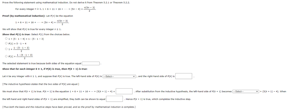 Prove the following statement using mathematical induction. Do not derive it from Theorem 5.2.1 or Theorem 5.2.2.
n(5n - 3)
2
For every integer n ≥ 1, 1 + 6 + 11 + 16 + ... + (5n - 4) =
Proof (by mathematical induction): Let P(n) be the equation
n(5n - 3)
2
1 + 6 + 11 + 16 + + (5n - 4) =
...
We will show that P(n) is true for every integer n 2 1.
Show that P(1) is true: Select P(1) from the choices below.
O 1 + (514) = 1·(5·1-3)
O P(1) = 5.14
0 1 = 1. (5.1-3)
2
O P(1) =
1. (5.1 - 3)
2
The selected statement is true because both sides of the equation equal
Show that for each integer k ≥ 1, if P(k) is true, then P(k + 1) is true:
Let k be any integer with k ≥ 1, and suppose that P(k) is true. The left-hand side of P(k) is ---Select---
[The inductive hypothesis states that the two sides of P(k) are equal.]
We must show that P(k+ 1) is true. P(k+ 1) is the equation 1 + 6 + 11 + 16 + ... + (5(k + 1) − 4) =
the left-hand and right-hand sides of P(k+ 1) are simplified, they both can be shown to equal
and the right-hand side of P(k) is
After substitution from the inductive hypothesis, the left-hand side of P(k+ 1) becomes --Select---
Hence P(x + 1) is true, which completes the inductive step.
[Thus both the basis and the inductive steps have been proved, and so the proof by mathematical induction is complete.]
✓+ (5(k+ 1) - 4). When