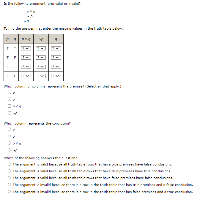 Is the following argument form valid or invalid?
.:.q
To find the answer, first enter the missing values in the truth table below.
pq|pvq
TT ? ♥
T
F
TI
TI
F T ? ♥
F ? ✓
TI
F
pvq
~P
P
9
pvq
~P
9
Which column or columns represent the premise? (Select all that apply.)
pvq
~P
~P
? ♥
? ✓
Which column represents the conclusion?
Op
? ✓
Which of the following answers the question?
The argument is valid because all truth table rows that have true premises have false conclusions.
The argument is valid because all truth table rows that have true premises have true conclusions.
The argument is valid because all truth table rows that have false premises have false conclusions.
The argument is invalid because there is a row in the truth table that has true premises and a false conclusion.
O The argument is invalid because there is a row in the truth table that has false premises and a true conclusion.