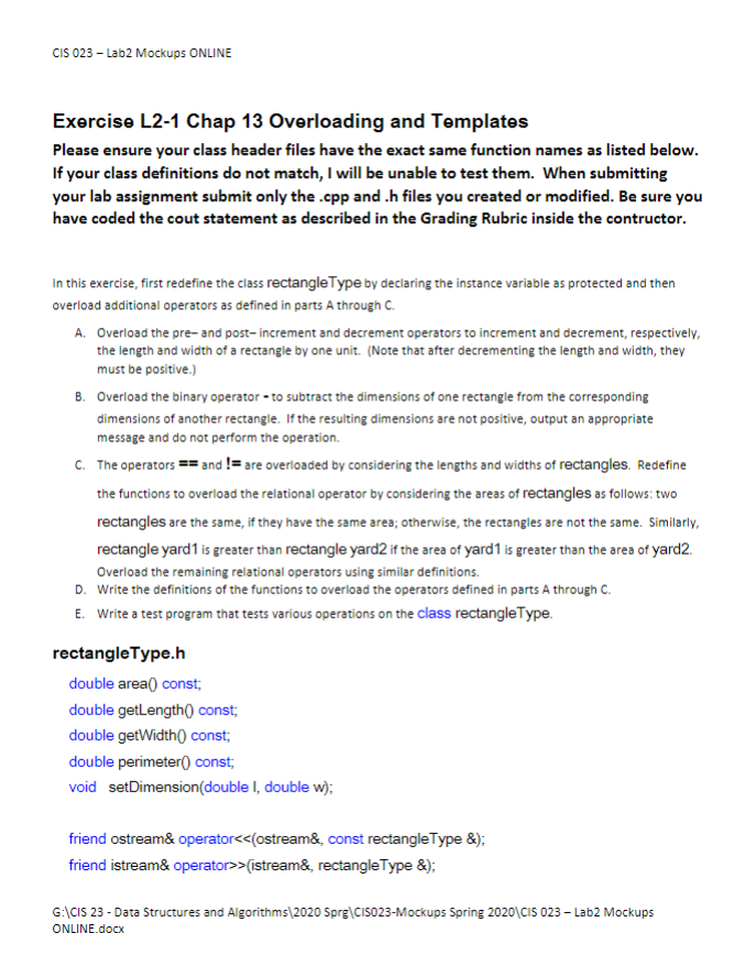 CIS 023 - Lab2 Mockups ONLINE
Exercise L2-1 Chap 13 Overloading and Templates
Please ensure your class header files have the exact same function names as listed below.
If your class definitions do not match, I will be unable to test them. When submitting
your lab assignment submit only the .cpp and .h files you created or modified. Be sure you
have coded the cout statement as described in the Grading Rubric inside the contructor.
In this exercise, first redefine the class rectangle Type by declaring the instance variable as protected and then
overload additional operators as defined in parts A through C.
A. Overload the pre- and post-increment and decrement operators to increment and decrement, respectively,
the length and width of a rectangle by one unit. (Note that after decrementing the length and width, they
must be positive.)
B. Overload the binary operator - to subtract the dimensions of one rectangle from the corresponding
dimensions of another rectangle. If the resulting dimensions are not positive, output an appropriate
message and do not perform the operation.
C. The operators == and != are overloaded by considering the lengths and widths of rectangles. Redefine
the functions to overload the relational operator by considering the areas of rectangles as follows: two
rectangles are the same, if they have the same area; otherwise, the rectangles are not the same. Similarly,
rectangle yard1 is greater than rectangle yard2 if the area of yard1 is greater than the area of yard2.
Overload the remaining relational operators using similar definitions.
D. Write the definitions of the functions to overload the operators defined in parts A through C.
E. Write a test program that tests various operations on the class rectangleType.
rectangleType.h
double area() const;
double getLength() const;
double getWidth() const;
double perimeter() const;
void setDimension(double I, double w);
friend ostream& operator<<(ostream&, const rectangle Type &);
friend istream& operator>>(istream&, rectangle Type &);
G:\CIS 23 - Data Structures and Algorithms\2020 Sprg\CIS023-Mockups Spring 2020\CIS 023 - Lab2 Mockups
ONLINE.docx