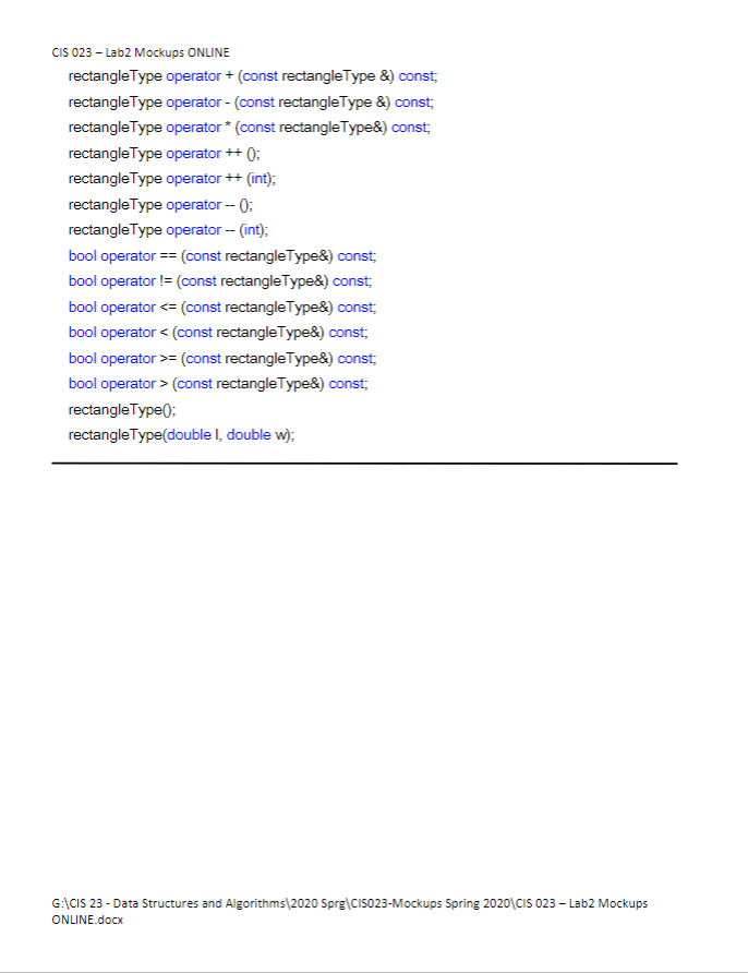 CIS 023 - Lab2 Mockups ONLINE
rectangle Type operator + (const rectangle Type &) const;
rectangle Type operator - (const rectangle Type &) const;
rectangle Type operator* (const rectangle Type&) const;
rectangle Type operator ++ ():
rectangle Type operator ++ (int);
rectangle Type operator -- ():
rectangle Type operator -- (int);
bool operator == (const rectangle Type&) const;
bool operator != (const rectangle Type&) const;
bool operator <= (const rectangleType&) const;
bool operator < (const rectangle Type&) const;
bool operator >= (const rectangleType&) const;
bool operator > (const rectangleType&) const;
rectangle Type();
rectangle Type(double I, double w);
G:\CIS 23 - Data Structures and Algorithms 2020 Sprg\CISO23-Mockups Spring 2020\CIS 023-Lab2 Mockups
ONLINE.docx