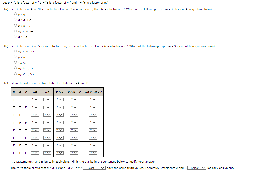 Let \( p = \) "2 is a factor of \( n \)", \( q = \) "3 is a factor of \( n \)", and \( r = \) "6 is a factor of \( n \)."

**(a)** Let Statement A be "If 2 is a factor of \( n \) and 3 is a factor of \( n \), then 6 is a factor of \( n \)." Which of the following expresses Statement A in symbolic form?

- \( p \lor q \)
- \( p \land q \rightarrow r \)
- \( p \lor q \rightarrow r \)
- \( \neg p \land q \rightarrow r \)
- \( p \land \neg q \)

**(b)** Let Statement B be "2 is not a factor of \( n \), or 3 is not a factor of \( n \), or 6 is a factor of \( n \)." Which of the following expresses Statement B in symbolic form?

- \( \neg p \land \neg q \land r \)
- \( p \lor \neg r \)
- \( \neg p \lor r \)
- \( \neg p \land \neg q \rightarrow r \)
- \( \neg p \lor \neg q \lor r \)

**(c)** Fill in the values in the truth table for Statements A and B.

\[
\begin{array}{ccccccc}
p & q & r & \neg q & p \land q & p \land q \rightarrow r & \neg p \lor \neg q \lor r \\
\hline
T & T & T & & & & \\
T & T & F & & & & \\
T & F & T & & & & \\
T & F & F & & & & \\
F & T & T & & & & \\
F & T & F & & & & \\
F & F & T & & & & \\
F & F & F & & & & \\
\end{array}
\]

**Question:** Are Statements A and B logically equivalent? Fill in the blanks in the sentences below to justify your answer.

The truth table shows that \( p \land q \rightarrow r \) and \( \neg p \lor \neg q \lor r \) \_\_\_\_\_ have the same truth values