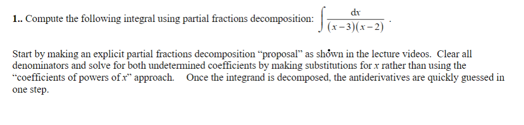 1.. Compute the following integral using partial fractions decomposition:
dx
(x-3)(x-2)
Start by making an explicit partial fractions decomposition “proposal" as shown in the lecture videos. Clear all
denominators and solve for both undetermined coefficients by making substitutions for x rather than using the
"coefficients of powers of .x" approach. Once the integrand is decomposed, the antiderivatives are quickly guessed in
one step.