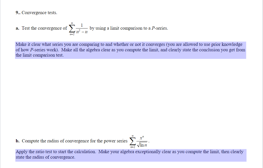 9.. Convergence tests.
a. Test the convergence of
by using a limit comparison to a P-series.
n
Make it clear what series you are comparing to and whether or not it converges (you are allowed to use prior knowledge
of how P-series work). Make all the algebra clear as you compute the limit, and clearly state the conclusion you get from
the limit comparison test.
1²²
√Inn
b. Compute the radius of convergence for the power series
n=2
Apply the ratio test to start the calculation. Make your algebra exceptionally clear as you compute the limit, then clearly
state the radius of convergence.