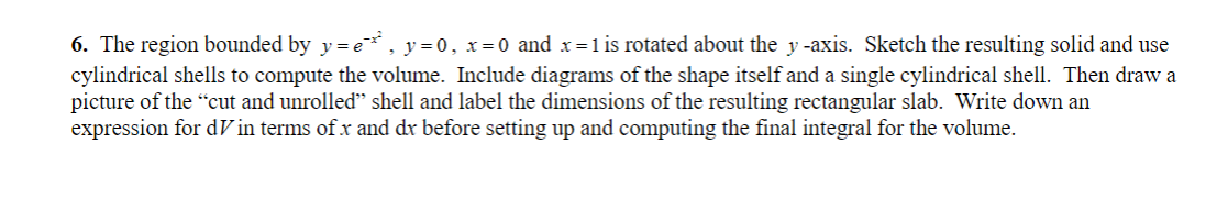 6. The region bounded by y=e*¸ , y=0, x=0 and x=1 is rotated about the y-axis. Sketch the resulting solid and use
cylindrical shells to compute the volume. Include diagrams of the shape itself and a single cylindrical shell. Then draw a
picture of the "cut and unrolled" shell and label the dimensions of the resulting rectangular slab. Write down an
expression for din terms of x and dx before setting up and computing the final integral for the volume.