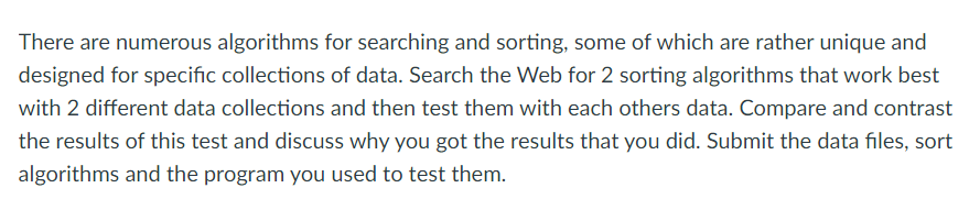 There are numerous algorithms for searching and sorting, some of which are rather unique and
designed for specific collections of data. Search the Web for 2 sorting algorithms that work best
with 2 different data collections and then test them with each others data. Compare and contrast
the results of this test and discuss why you got the results that you did. Submit the data files, sort
algorithms and the program you used to test them.