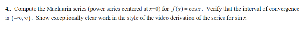 4.. Compute the Maclaurin series (power series centered at x=0) for f(x) = cosx. Verify that the interval of convergence
is (-00,00). Show exceptionally clear work in the style of the video derivation of the series for sin .x.