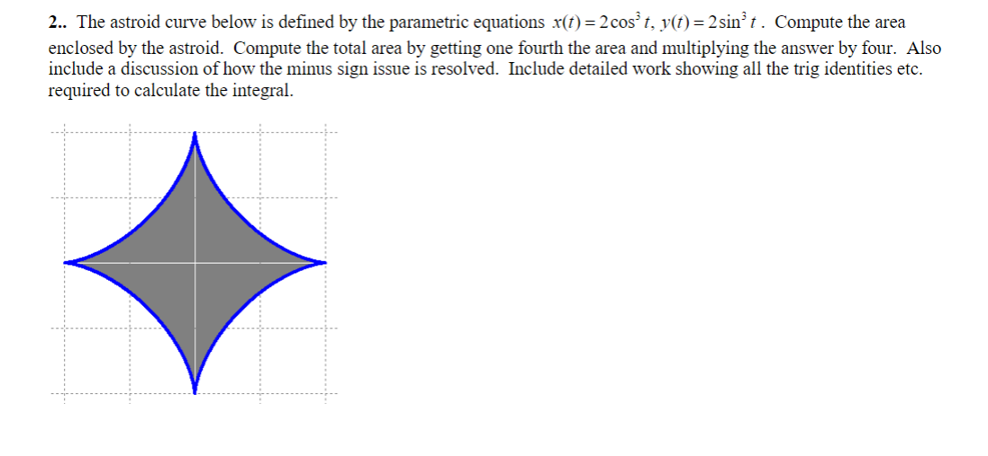 2.. The astroid curve below is defined by the parametric equations x(t) = 2 cos³ t, y(t) = 2 sin³t. Compute the area
enclosed by the astroid. Compute the total area by getting one fourth the area and multiplying the answer by four. Also
include a discussion of how the minus sign issue is resolved. Include detailed work showing all the trig identities etc.
required to calculate the integral.