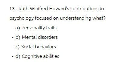 13. Ruth Winifred Howard's contributions to
psychology focused on understanding what?
- a) Personality traits
- b) Mental disorders
c) Social behaviors
- d) Cognitive abilities