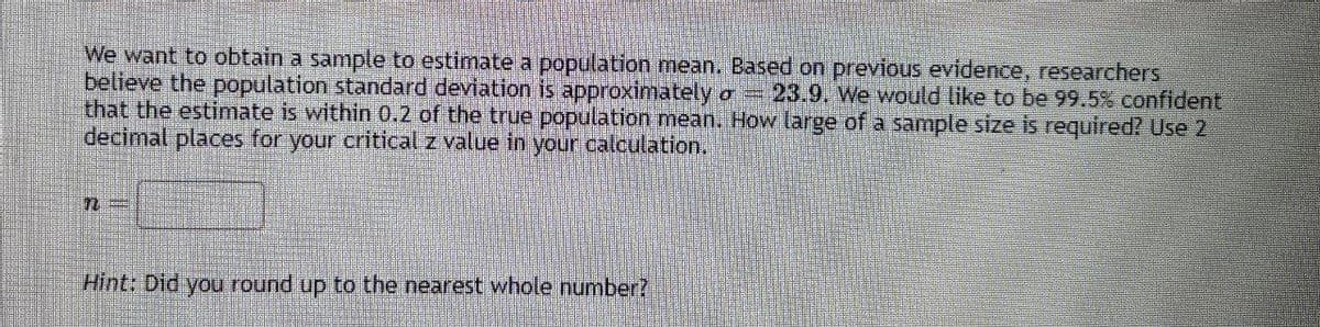 We want to obtain a sample to estimate a population mean. Based on previous evidence, researchers
believe the population standard deviation is approximately σ = 23.9. We would like to be 99.5% confident
that the estimate is within 0.2 of the true population mean. How large of a sample size is required? Use 2
decimal places for your critical z value in your calculation.
n
Hint: Did you round up to the nearest whole number?