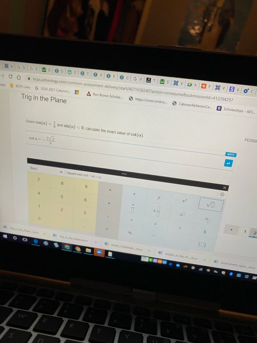 38 G S
S P 9 G
G V
ONP * VSV
D.
S D
IN
A bcps.schoology.com/common-assessment-delivery/start/4671658240?action=Donresume&submissionld%3D412294297
Apps
BCPS Links
G 2020-2021 Catonsvi..
A Ron Brown Scholar.
6 https://www.ronbro..
CatonsvilleSeniorCe..
B Scholarships- AES.
Trig in the Plane
POSI
Given cos(a) = and sin(a) < 0, calculate the exact value of cot (a).
MATH
cot a=-
7V2
Basic
Square root shift alt sq
8.
9.
4.
6.
1
(D)
O Tig inthe Planedoox
O Trigin the Plane.docx
O Email Confirmatidoc
O Angles in the_PLdoK
O Assessment Agre.docx
