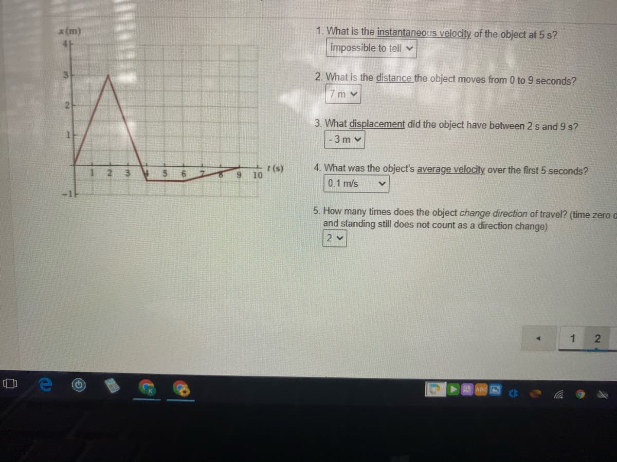 x(m)
1. What is the instantaneous velocity of the object at 5 s?
impossible to tell v
2. What is the distance the object moves from 0 to 9 seconds?
7 m v
3. What displacement did the object have between 2 s and 9 s?
3 m v
r (s)
9 10
4. What was the object's average velocity over the first 5 seconds?
0.1 m/s
5. How many times does the object change direction of travel? (time zero
and standing still does not count as a direction change)
2 v
