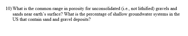 10) What is the common range in porosity for unconsolidated (i.e., not lithified) gravels and
sands near earth's surface? What is the percentage of shallow groundwater systems in the
US that contain sand and gravel deposits?